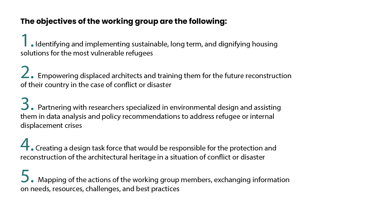 The objectives of the working group are the following: 1. Identifying and implementing sustainable, long term, and dignifying housing solutions for the most vulnerable refugees 2. Empowering displaced architects and training them for the future reconstruction of their country in the case of conflict or disaster 3. Partnering with researchers specialized in environmental design and assisting them in data analysis and policy recommendations to address refugee or internal displacement crises 4. Creating a design task force that would be responsible for the protection and reconstruction of the architectural heritage in a situation of conflict or disaster 5. Mapping of the actions of the working group members, exchanging information on needs, resources, challenges, and best practices